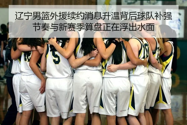辽宁男篮外援续约消息升温背后球队补强节奏与新赛季算盘正在浮出水面